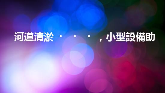 河道清淤，小型設備助力高效施工